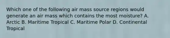 Which one of the following air mass source regions would generate an air mass which contains the most moisture? A. Arctic B. Maritime Tropical C. Maritime Polar D. Continental Tropical