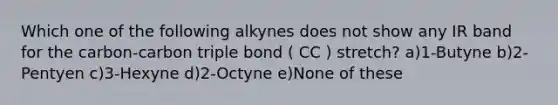 Which one of the following alkynes does not show any IR band for the carbon-carbon triple bond ( CC ) stretch? a)1-Butyne b)2-Pentyen c)3-Hexyne d)2-Octyne e)None of these