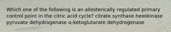 Which one of the following is an allosterically regulated primary control point in the citric acid cycle? citrate synthase hexokinase pyruvate dehydrogenase α-ketoglutarate dehydrogenase