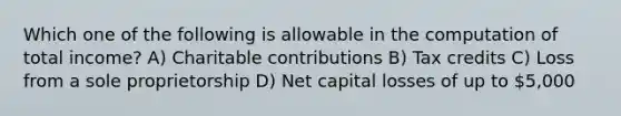 Which one of the following is allowable in the computation of total income? A) Charitable contributions B) Tax credits C) Loss from a sole proprietorship D) Net capital losses of up to 5,000