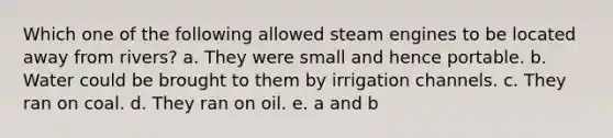 Which one of the following allowed steam engines to be located away from rivers? a. They were small and hence portable. b. Water could be brought to them by irrigation channels. c. They ran on coal. d. They ran on oil. e. a and b