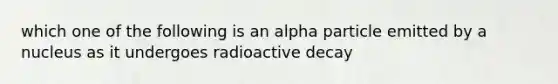 which one of the following is an alpha particle emitted by a nucleus as it undergoes radioactive decay