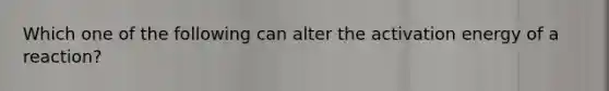 Which one of the following can alter the activation energy of a reaction?