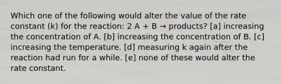 Which one of the following would alter the value of the rate constant (k) for the reaction: 2 A + B → products? [a] increasing the concentration of A. [b] increasing the concentration of B. [c] increasing the temperature. [d] measuring k again after the reaction had run for a while. [e] none of these would alter the rate constant.