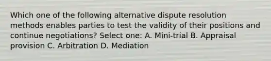 Which one of the following alternative dispute resolution methods enables parties to test the validity of their positions and continue negotiations? Select one: A. Mini-trial B. Appraisal provision C. Arbitration D. Mediation