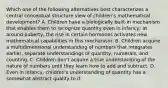 Which one of the following alternatives best characterizes a central conceptual structure view of children's mathematical development? A. Children have a biologically built-in mechanism that enables them to recognize quantity even in infancy; at around puberty, the rise in certain hormones activates new mathematical capabilities in this mechanism. B. Children acquire a multidimensional understanding of numbers that integrates earlier, separate understandings of quantity, numerals, and counting. C. Children don't acquire a true understanding of the nature of numbers until they learn how to add and subtract. D. Even in infancy, children's understanding of quantity has a somewhat abstract quality to it.