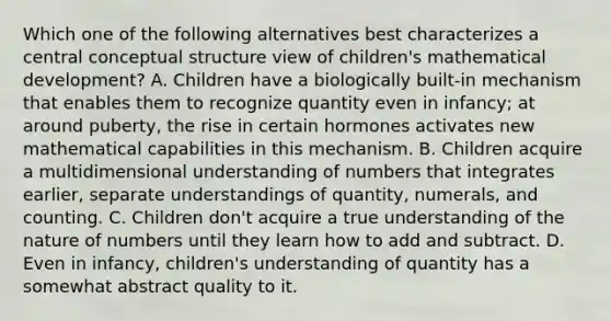 Which one of the following alternatives best characterizes a central conceptual structure view of children's mathematical development? A. Children have a biologically built-in mechanism that enables them to recognize quantity even in infancy; at around puberty, the rise in certain hormones activates new mathematical capabilities in this mechanism. B. Children acquire a multidimensional understanding of numbers that integrates earlier, separate understandings of quantity, numerals, and counting. C. Children don't acquire a true understanding of the nature of numbers until they learn how to add and subtract. D. Even in infancy, children's understanding of quantity has a somewhat abstract quality to it.