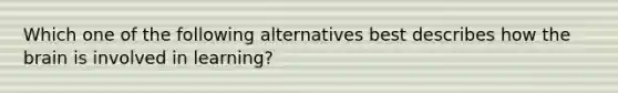 Which one of the following alternatives best describes how the brain is involved in learning?