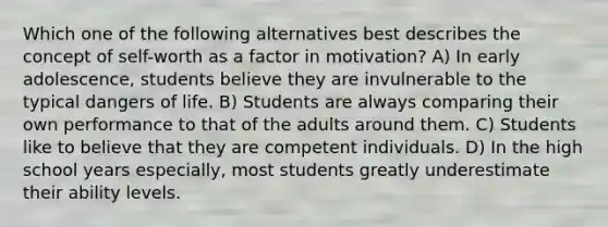 Which one of the following alternatives best describes the concept of self-worth as a factor in motivation? A) In early adolescence, students believe they are invulnerable to the typical dangers of life. B) Students are always comparing their own performance to that of the adults around them. C) Students like to believe that they are competent individuals. D) In the high school years especially, most students greatly underestimate their ability levels.