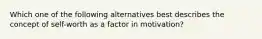 Which one of the following alternatives best describes the concept of self-worth as a factor in motivation?