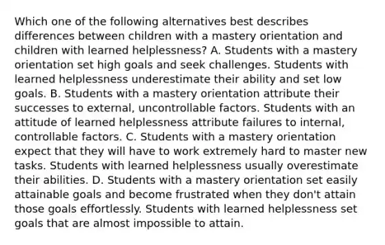 Which one of the following alternatives best describes differences between children with a mastery orientation and children with learned helplessness? A. Students with a mastery orientation set high goals and seek challenges. Students with learned helplessness underestimate their ability and set low goals. B. Students with a mastery orientation attribute their successes to external, uncontrollable factors. Students with an attitude of learned helplessness attribute failures to internal, controllable factors. C. Students with a mastery orientation expect that they will have to work extremely hard to master new tasks. Students with learned helplessness usually overestimate their abilities. D. Students with a mastery orientation set easily attainable goals and become frustrated when they don't attain those goals effortlessly. Students with learned helplessness set goals that are almost impossible to attain.