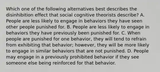 Which one of the following alternatives best describes the disinhibition effect that social cognitive theorists describe? A. People are less likely to engage in behaviors they have seen other people punished for. B. People are less likely to engage in behaviors they have previously been punished for. C. When people are punished for one behavior, they will tend to refrain from exhibiting that behavior; however, they will be more likely to engage in similar behaviors that are not punished. D. People may engage in a previously prohibited behavior if they see someone else being reinforced for that behavior.