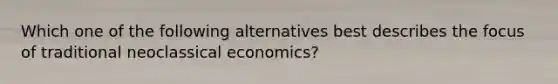 Which one of the following alternatives best describes the focus of traditional neoclassical economics?