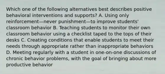 Which one of the following alternatives best describes positive behavioral interventions and supports? A. Using only reinforcement—never punishment—to improve students' classroom behavior B. Teaching students to monitor their own classroom behavior using a checklist taped to the tops of their desks C. Creating conditions that enable students to meet their needs through appropriate rather than inappropriate behaviors D. Meeting regularly with a student in one-on-one discussions of chronic behavior problems, with the goal of bringing about more productive behavior