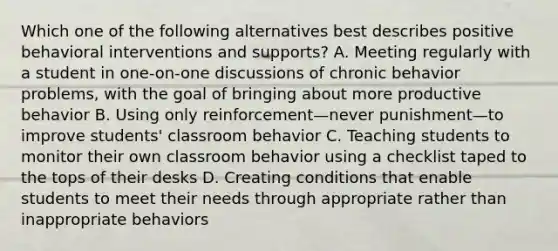 Which one of the following alternatives best describes positive behavioral interventions and supports? A. Meeting regularly with a student in one-on-one discussions of chronic behavior problems, with the goal of bringing about more productive behavior B. Using only reinforcement—never punishment—to improve students' classroom behavior C. Teaching students to monitor their own classroom behavior using a checklist taped to the tops of their desks D. Creating conditions that enable students to meet their needs through appropriate rather than inappropriate behaviors