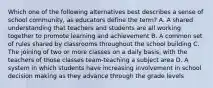 Which one of the following alternatives best describes a sense of school community, as educators define the term? A. A shared understanding that teachers and students are all working together to promote learning and achievement B. A common set of rules shared by classrooms throughout the school building C. The joining of two or more classes on a daily basis, with the teachers of those classes team-teaching a subject area D. A system in which students have increasing involvement in school decision making as they advance through the grade levels