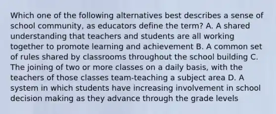 Which one of the following alternatives best describes a sense of school community, as educators define the term? A. A shared understanding that teachers and students are all working together to promote learning and achievement B. A common set of rules shared by classrooms throughout the school building C. The joining of two or more classes on a daily basis, with the teachers of those classes team-teaching a subject area D. A system in which students have increasing involvement in school decision making as they advance through the grade levels