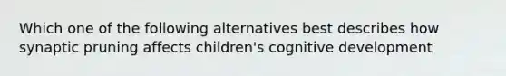 Which one of the following alternatives best describes how synaptic pruning affects children's cognitive development