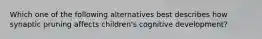 Which one of the following alternatives best describes how synaptic pruning affects​ children's cognitive​ development?