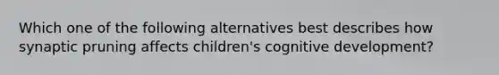 Which one of the following alternatives best describes how synaptic pruning affects​ children's cognitive​ development?