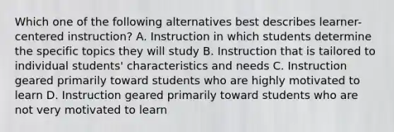 Which one of the following alternatives best describes learner-centered instruction? A. Instruction in which students determine the specific topics they will study B. Instruction that is tailored to individual students' characteristics and needs C. Instruction geared primarily toward students who are highly motivated to learn D. Instruction geared primarily toward students who are not very motivated to learn