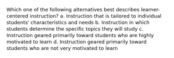 Which one of the following alternatives best describes learner-centered instruction? a. Instruction that is tailored to individual students' characteristics and needs b. Instruction in which students determine the specific topics they will study c. Instruction geared primarily toward students who are highly motivated to learn d. Instruction geared primarily toward students who are not very motivated to learn