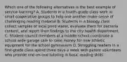 Which one of the following alternatives is the best example of service learning? A. Students in a fourth-grade class work in small cooperative groups to help one another make sense of challenging reading material B. Students in a biology class collect samples of local pond water, evaluate them for bacteria content, and report their findings to the city health department. C. Student council members at a middle school coordinate a school wide garage sale to raise money for new athletic equipment for the school gymnasium D. Struggling readers in a first-grade class spend three days a week with parent volunteers who provide one-on-one tutoring in basic reading skills