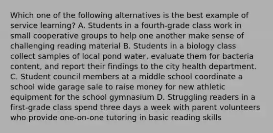 Which one of the following alternatives is the best example of service learning? A. Students in a fourth-grade class work in small cooperative groups to help one another make sense of challenging reading material B. Students in a biology class collect samples of local pond water, evaluate them for bacteria content, and report their findings to the city health department. C. Student council members at a middle school coordinate a school wide garage sale to raise money for new athletic equipment for the school gymnasium D. Struggling readers in a first-grade class spend three days a week with parent volunteers who provide one-on-one tutoring in basic reading skills