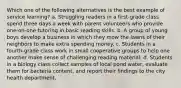 Which one of the following alternatives is the best example of service learning? a. Struggling readers in a first-grade class spend three days a week with parent volunteers who provide one-on-one tutoring in basic reading skills. b. A group of young boys develop a business in which they mow the lawns of their neighbors to make extra spending money. c. Students in a fourth-grade class work in small cooperative groups to help one another make sense of challenging reading material. d. Students in a biology class collect samples of local pond water, evaluate them for bacteria content, and report their findings to the city health department.