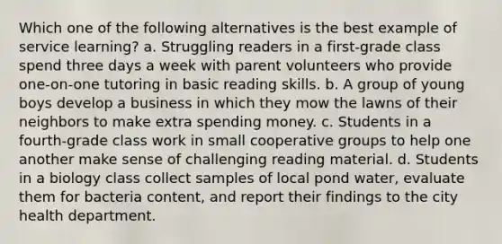 Which one of the following alternatives is the best example of service learning? a. Struggling readers in a first-grade class spend three days a week with parent volunteers who provide one-on-one tutoring in basic reading skills. b. A group of young boys develop a business in which they mow the lawns of their neighbors to make extra spending money. c. Students in a fourth-grade class work in small cooperative groups to help one another make sense of challenging reading material. d. Students in a biology class collect samples of local pond water, evaluate them for bacteria content, and report their findings to the city health department.