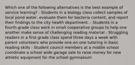 Which one of the following alternatives is the best example of service learning? - Students in a biology class collect samples of local pond water, evaluate them for bacteria content, and report their findings to the city health department. - Students in a fourth-grade class work in small cooperative groups to help one another make sense of challenging reading material - Struggling readers in a first-grade class spend three days a week with parent volunteers who provide one-on-one tutoring in basic reading skills - Student council members at a middle school coordinate a school wide garage sale to raise money for new athletic equipment for the school gymnasium