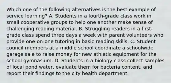 Which one of the following alternatives is the best example of service learning? A. Students in a fourth-grade class work in small cooperative groups to help one another make sense of challenging reading material. B. Struggling readers in a first-grade class spend three days a week with parent volunteers who provide one-on-one tutoring in basic reading skills. C. Student council members at a middle school coordinate a schoolwide garage sale to raise money for new athletic equipment for the school gymnasium. D. Students in a biology class collect samples of local pond water, evaluate them for bacteria content, and report their findings to the city health department.