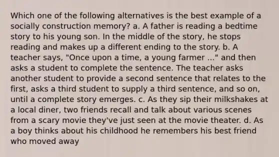 Which one of the following alternatives is the best example of a socially construction memory? a. A father is reading a bedtime story to his young son. In the middle of the story, he stops reading and makes up a different ending to the story. b. A teacher says, "Once upon a time, a young farmer ..." and then asks a student to complete the sentence. The teacher asks another student to provide a second sentence that relates to the first, asks a third student to supply a third sentence, and so on, until a complete story emerges. c. As they sip their milkshakes at a local diner, two friends recall and talk about various scenes from a scary movie they've just seen at the movie theater. d. As a boy thinks about his childhood he remembers his best friend who moved away