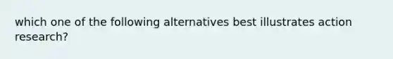 which one of the following alternatives best illustrates action research?