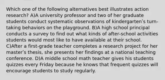 Which one of the following alternatives best illustrates action research? A)A university professor and two of her graduate students conduct systematic observations of kindergartenʹs turn‐taking behaviors on the playground. B)A high school principal conducts a survey to find out what kinds of after‐school activities students would most like to have available at their school. C)After a first‐grade teacher completes a research project for her masterʹs thesis, she presents her findings at a national teaching conference. D)A middle school math teacher gives his students quizzes every Friday because he knows that frequent quizzes will encourage students to study regularly.