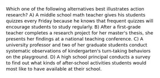 Which one of the following alternatives best illustrates action research? A) A middle school math teacher gives his students quizzes every Friday because he knows that frequent quizzes will encourage students to study regularly. B) After a first-grade teacher completes a research project for her master's thesis, she presents her findings at a national teaching conference. C) A university professor and two of her graduate students conduct systematic observations of kindergarten's turn-taking behaviors on the playground. D) A high school principal conducts a survey to find out what kinds of after-school activities students would most like to have available at their school.