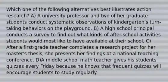 Which one of the following alternatives best illustrates action research? A) A university professor and two of her graduate students conduct systematic observations of kindergarten's turn-taking behaviors on the playground. B) A high school principal conducts a survey to find out what kinds of after-school activities students would most like to have available at their school. C) After a first-grade teacher completes a research project for her master's thesis, she presents her findings at a national teaching conference. D)A middle school math teacher gives his students quizzes every Friday because he knows that frequent quizzes will encourage students to study regularly.