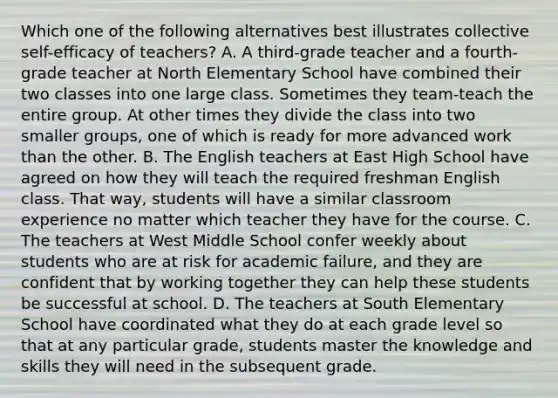 Which one of the following alternatives best illustrates collective self-efficacy of teachers? A. A third-grade teacher and a fourth-grade teacher at North Elementary School have combined their two classes into one large class. Sometimes they team-teach the entire group. At other times they divide the class into two smaller groups, one of which is ready for more advanced work than the other. B. The English teachers at East High School have agreed on how they will teach the required freshman English class. That way, students will have a similar classroom experience no matter which teacher they have for the course. C. The teachers at West Middle School confer weekly about students who are at risk for academic failure, and they are confident that by working together they can help these students be successful at school. D. The teachers at South Elementary School have coordinated what they do at each grade level so that at any particular grade, students master the knowledge and skills they will need in the subsequent grade.