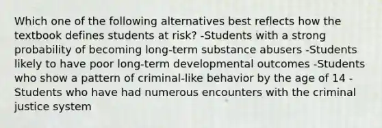 Which one of the following alternatives best reflects how the textbook defines students at risk? -Students with a strong probability of becoming long-term substance abusers -Students likely to have poor long-term developmental outcomes -Students who show a pattern of criminal-like behavior by the age of 14 -Students who have had numerous encounters with the criminal justice system