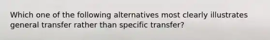 Which one of the following alternatives most clearly illustrates general transfer rather than specific transfer?