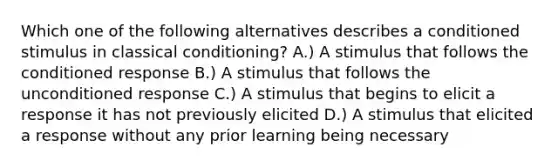 Which one of the following alternatives describes a conditioned stimulus in classical conditioning? A.) A stimulus that follows the conditioned response B.) A stimulus that follows the unconditioned response C.) A stimulus that begins to elicit a response it has not previously elicited D.) A stimulus that elicited a response without any prior learning being necessary