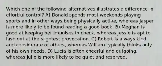 Which one of the following alternatives illustrates a difference in effortful control? A) Donald spends most weekends playing sports and in other ways being physically active, whereas Jasper is more likely to be found reading a good book. B) Meghan is good at keeping her impulses in check, whereas Jessie is apt to lash out at the slightest provocation. C) Robert is always kind and considerate of others, whereas William typically thinks only of his own needs. D) Lucia is often cheerful and outgoing, whereas Julie is more likely to be quiet and reserved.