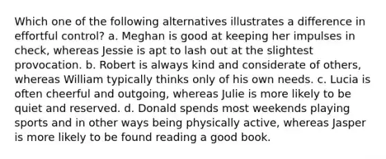 Which one of the following alternatives illustrates a difference in effortful control? a. Meghan is good at keeping her impulses in check, whereas Jessie is apt to lash out at the slightest provocation. b. Robert is always kind and considerate of others, whereas William typically thinks only of his own needs. c. Lucia is often cheerful and outgoing, whereas Julie is more likely to be quiet and reserved. d. Donald spends most weekends playing sports and in other ways being physically active, whereas Jasper is more likely to be found reading a good book.