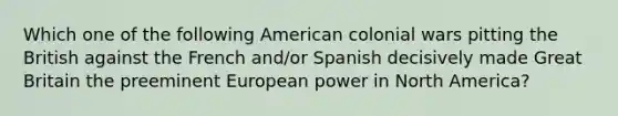 Which one of the following American colonial wars pitting the British against the French and/or Spanish decisively made Great Britain the preeminent European power in North America?