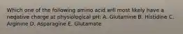 Which one of the following amino acid will most likely have a negative charge at physiological pH: A. Glutamine B. Histidine C. Arginine D. Asparagine E. Glutamate