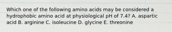 Which one of the following amino acids may be considered a hydrophobic amino acid at physiological pH of 7.4? A. aspartic acid B. arginine C. isoleucine D. glycine E. threonine