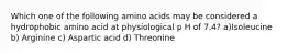 Which one of the following amino acids may be considered a hydrophobic amino acid at physiological p H of 7.4? a)Isoleucine b) Arginine c) Aspartic acid d) Threonine