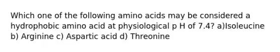 Which one of the following amino acids may be considered a hydrophobic amino acid at physiological p H of 7.4? a)Isoleucine b) Arginine c) Aspartic acid d) Threonine