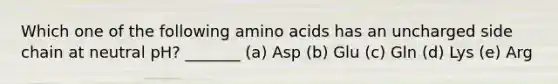 Which one of the following amino acids has an uncharged side chain at neutral pH? _______ (a) Asp (b) Glu (c) Gln (d) Lys (e) Arg