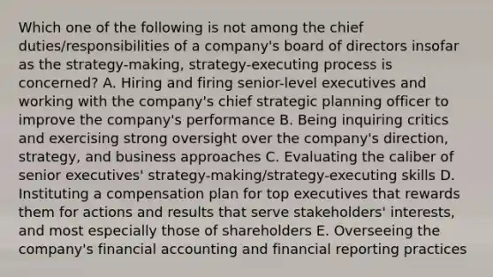 Which one of the following is not among the chief duties/responsibilities of a company's board of directors insofar as the strategy-making, strategy-executing process is concerned? A. Hiring and firing senior-level executives and working with the company's chief strategic planning officer to improve the company's performance B. Being inquiring critics and exercising strong oversight over the company's direction, strategy, and business approaches C. Evaluating the caliber of senior executives' strategy-making/strategy-executing skills D. Instituting a compensation plan for top executives that rewards them for actions and results that serve stakeholders' interests, and most especially those of shareholders E. Overseeing the company's financial accounting and financial reporting practices